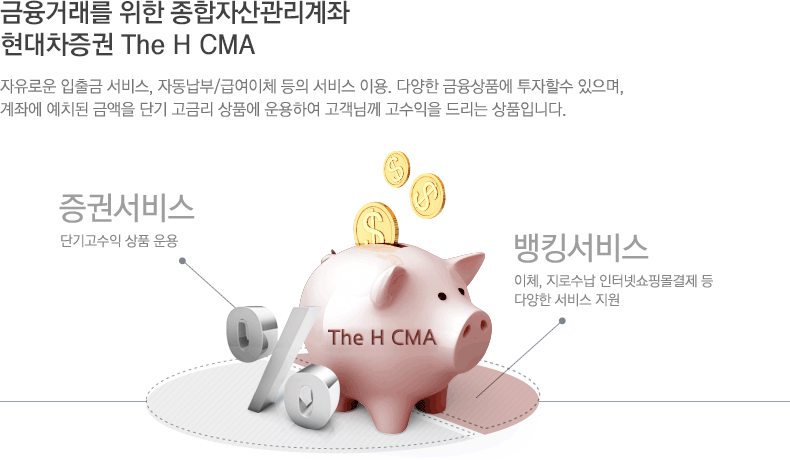 금융거래를 위한  자산관리계좌 현대차증권 CMA : 자유로운 입출금 서비스, 자동납부/급여이체 등의 서비스 이용. 다양한 금융상품에 투자할수 있으며, 계좌에 예치된 금액을 단기 고금리 상품에 운용하여 고객님께 고수익을 드리는 상품입니다.  금융상품투자 서비스 : 국내/해외 펀드, 적립식펀드 등 다양한 금융상품투자 가능, 뱅킹서비스 : 이체, 지로수납 인터넷쇼핑몰결제 등 다양한 서비스 지원 